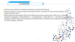 REFERENCES
!Instrumental methods of chemical analysis by Gurdeep R.Chatwal.
!Skoog, dougla A, F James holler and timothy nieman, principles of instrumental analysis, 5th
edition New york 2001
!Differential thermal analysis (DTA) and differential scanning calorimetric (DSC) as a method of
material investigation, Greg Klančnik1, *, Josef Medved1 , Primo Mrvar1 1 , University of Ljubljana,
Faculty of natural science and engineering, Department of materials and metallurgy, Aškerčeva 12,
SI-1000 Ljubljana, Slovenia.
19
 