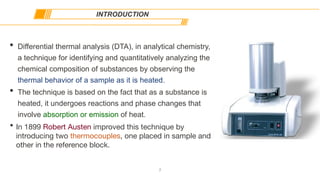 • Differential thermal analysis (DTA), in analytical chemistry,
a technique for identifying and quantitatively analyzing the
chemical composition of substances by observing the
thermal behavior of a sample as it is heated.
• The technique is based on the fact that as a substance is
heated, it undergoes reactions and phase changes that
involve absorption or emission of heat.
• In 1899 Robert Austen improved this technique by
introducing two thermocouples, one placed in sample and
other in the reference block.
INTRODUCTION
2
 