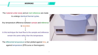The material under study and an inert reference are made
to undergo identical thermal cycles.
Any temperature difference between sample and reference
is recorded.
In this technique the heat flow to the sample and reference
remain the same rather than the temperature.
The differential temperature is then plotted against time, or
against temperature (DTA curve or thermogram).
WORKING
7
 