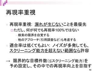 再現率重視
 再現率重視: 漏れが生じないことを最優先
ただし、何が何でも再現率100%ではない
 検索の限界を自覚する
 他のアプローチ（引用調査など）も考慮する
 適合率は低くてもよい: ノイズが多発しても、
スクリーニング能力を超えない範囲なら許容
→ 限界的な目標件数（≦スクリーニング能力）を
予め設定し、その中での再現率向上を目指す
13
 