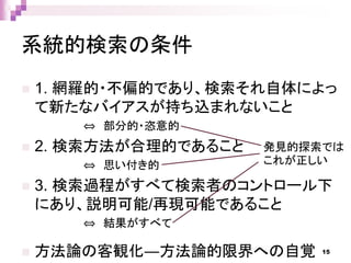 系統的検索の条件
 1. 網羅的・不偏的であり、検索それ自体によっ
て新たなバイアスが持ち込まれないこと
⇔ 部分的・恣意的
 2. 検索方法が合理的であること
⇔ 思い付き的
 3. 検索過程がすべて検索者のコントロール下
にあり、説明可能/再現可能であること
⇔ 結果がすべて
 方法論の客観化―方法論的限界への自覚
発見的探索では
これが正しい
15
 