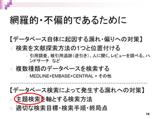 網羅的・不偏的であるために
【データベース自体に起因する漏れ・偏りへの対策】
 検索を文献探索方法の1つと位置付ける
 引用調査、被引用追跡（逆引き）、人に聞く、レビューを調べる、ハ
ンドサーチ など
 複数種類のデータベースを検索する
 MEDLINE+EMBASE+CENTRAL + その他
【データベース検索によって発生する漏れへの対策】
 主題検索を軸とする検索方法
 適切な検索目標・検索手順・終局点
16
 