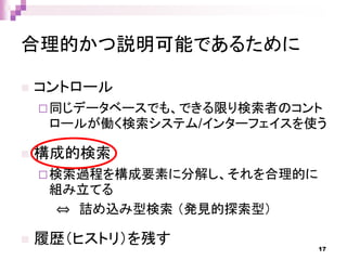 合理的かつ説明可能であるために
 コントロール
同じデータベースでも、できる限り検索者のコント
ロールが働く検索システム/インターフェイスを使う
 構成的検索
検索過程を構成要素に分解し、それを合理的に
組み立てる
⇔ 詰め込み型検索 （発見的探索型）
 履歴（ヒストリ）を残す 17
 