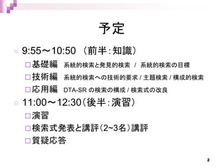 予定
 9:55～10:50 （前半：知識）
基礎編 系統的検索と発見的検索 / 系統的検索の目標
技術編 系統的検索への技術的要求 / 主題検索 / 構成的検索
応用編 DTA-SR の検索の構成 / 検索式の改良
 11:00～12:30（後半：演習）
演習
検索式発表と講評（2~3名）講評
質疑応答
2
 