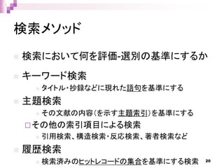 検索メソッド
 検索において何を評価-選別の基準にするか
 キーワード検索
 タイトル・抄録などに現れた語句を基準にする
 主題検索
 その文献の内容（を示す主題索引）を基準にする
その他の索引項目による検索
 引用検索、構造検索・反応検索、著者検索など
 履歴検索
 検索済みのヒットレコードの集合を基準にする検索 20
 