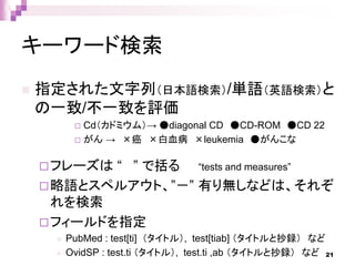キーワード検索
 指定された文字列（日本語検索）/単語（英語検索）と
の一致/不一致を評価
 Cd（カドミウム）→ ●diagonal CD ●CD-ROM ●CD 22
 がん → ×癌 ×白血病 ×leukemia ●がんこな
フレーズは “ ” で括る “tests and measures”
略語とスペルアウト、”－” 有り無しなどは、それぞ
れを検索
フィールドを指定
 PubMed : test[ti] （タイトル）, test[tiab] （タイトルと抄録） など
 OvidSP : test.ti （タイトル）, test.ti ,ab （タイトルと抄録） など 21
 