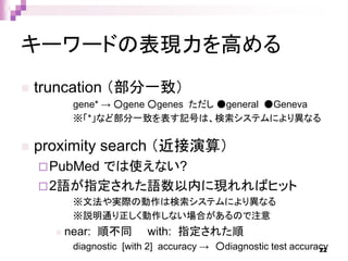 キーワードの表現力を高める
 truncation （部分一致）
gene* → ○gene ○genes ただし ●general ●Geneva
※「*」など部分一致を表す記号は、検索システムにより異なる
 proximity search （近接演算）
PubMed では使えない?
2語が指定された語数以内に現れればヒット
※文法や実際の動作は検索システムにより異なる
※説明通り正しく動作しない場合があるので注意
 near: 順不同 with: 指定された順
diagnostic [with 2] accuracy → ○diagnostic test accuracy22
 