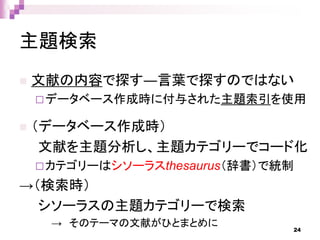 主題検索
 文献の内容で探す―言葉で探すのではない
データベース作成時に付与された主題索引を使用
 （データベース作成時）
文献を主題分析し、主題カテゴリーでコード化
カテゴリーはシソーラスthesaurus（辞書）で統制
→（検索時）
シソーラスの主題カテゴリーで検索
→ そのテーマの文献がひとまとめに 24
 