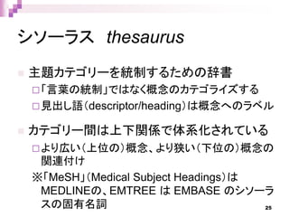 シソーラス thesaurus
 主題カテゴリーを統制するための辞書
「言葉の統制」ではなく概念のカテゴライズする
見出し語（descriptor/heading）は概念へのラベル
 カテゴリー間は上下関係で体系化されている
より広い（上位の）概念、より狭い（下位の）概念の
関連付け
※「MeSH」（Medical Subject Headings）は
MEDLINEの、EMTREE は EMBASE のシソーラ
スの固有名詞 25
 