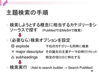 主題検索の手順
 検索しようとする概念に相当するカテゴリーをシ
ソーラスで探す （PubMedではMeSHで検索）
 （必要なら）検索オプションを設定
◎ explode 下位のカテゴリーも同時に検索
× major descriptor その論文の主要テーマの時だけヒット
△ subheadings 特定の切り口に特化する
 検索実行 （Add to search builder → Search PubMed）
26
 