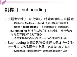 副標目 subheading
 主題カテゴリーに付加し、特定の切り口に限定
 Diabetes Mellitus + blood （血液に関わる文献に限定）
 Bone + radiography （骨の放射線画像・放射線診断）
Subheading だけ別に独立して検索し、掛け合わ
せなどで使うこともできる
 その文献のどの MeSHタームへの付加でもヒット
 Subheading と同じ意味の主題カテゴリーがシ
ソーラスにある場合もある―必要なら両方試す
 Diagnosis, Radiography, Ultrasonography など
27
 