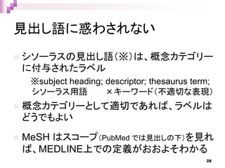 見出し語に惑わされない
 シソーラスの見出し語（※）は、概念カテゴリー
に付与されたラベル
※subject heading; descriptor; thesaurus term;
シソーラス用語 ×キーワード（不適切な表現）
 概念カテゴリーとして適切であれば、ラベルは
どうでもよい
 MeSH はスコープ（PubMed では見出しの下）を見れ
ば、MEDLINE上での定義がおおよそわかる
28
 