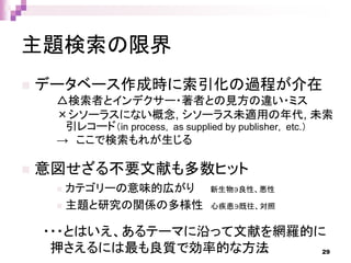 主題検索の限界
 データベース作成時に索引化の過程が介在
△検索者とインデクサー・著者との見方の違い・ミス
×シソーラスにない概念, シソーラス未適用の年代, 未索
引レコード（in process, as supplied by publisher, etc.）
→ ここで検索もれが生じる
 意図せざる不要文献も多数ヒット
 カテゴリーの意味的広がり 新生物∋良性、悪性
 主題と研究の関係の多様性 心疾患∋既往、対照
・・・とはいえ、あるテーマに沿って文献を網羅的に
押さえるには最も良質で効率的な方法 29
 