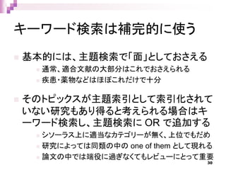 キーワード検索は補完的に使う
 基本的には、主題検索で「面」としておさえる
 通常、適合文献の大部分はこれでおさえられる
 疾患・薬物などはほぼこれだけで十分
 そのトピックスが主題索引として索引化されて
いない研究もあり得ると考えられる場合はキ
ーワード検索し、主題検索に OR で追加する
 シソーラス上に適当なカテゴリーが無く、上位でもだめ
 研究によっては同類の中の one of them として現れる
 論文の中では端役に過ぎなくてもレビューにとって重要
30
 