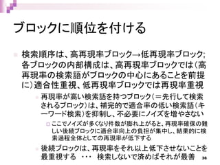 ブロックに順位を付ける
 検索順序は、高再現率ブロック→低再現率ブロック;
各ブロックの内部構成は、高再現率ブロックでは（高
再現率の検索語がブロックの中心にあることを前提
に）適合性重視、低再現率ブロックでは再現率重視
 再現率が高い検索語を持つブロック（＝先行して検索
されるブロック）は、補完的で適合率の低い検索語（キ
ーワード検索）を抑制し、不必要にノイズを増やさない
 ここでノイズが多くなり件数が膨れ上がると、再現率確保の難
しい後続ブロックに適合率向上の負担が集中し、結果的に検
索過程全体としての再現率が低下する
 後続ブロックは、再現率をそれ以上低下させないことを
最重視する ・・・ 検索しないで済めばそれが最善 36
 