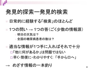 発見的探索ー発見的検索
 日常的に経験する「検索」のほとんど
 1つの問い → 1つの答（ごく少数の情報源）
 明日の天気は？
 全国の糖尿病患者の数は？
 適当な情報が1つ手に入ればそれで十分
「他に何があるか」は問題ではない
早く・簡便に・わかりやすく: 「手から口へ」
→ めざす情報の一本釣り 4
 