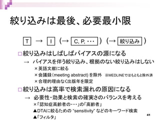 絞り込みは最後、必要最小限
絞り込みはしばしばバイアスの源になる
→ バイアスを伴う絞り込み、根拠のない絞り込みはしない
×英語文献に絞る
×会議録（meeting abstract) を除外 ※MEDLINEではもともと除外済
×合理的理由なく出版年を限定
絞り込みは高率で検索漏れの原因になる
→ 必要性・効果と検索の確実さのバランスを考える
×「認知症高齢者の・・・」の「高齢者」
▲DTAに絞るための “sensitivity” などのキーワード検索
▲「フィルタ」
T I C, P, ・・・ 絞り込み→ ) (→(→ )
41
 
