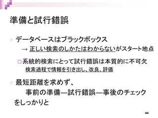 準備と試行錯誤
 データベースはブラックボックス
→ 正しい検索のしかたはわからないがスタート地点
系統的検索にとって試行錯誤は本質的に不可欠
検索過程で情報を引き出し、改良、評価
 最短距離を求めず、
事前の準備―試行錯誤―事後のチェック
をしっかりと
44
 