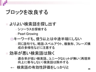 ブロックを改良する
 よりよい検索語を探し出す
 シソーラスを探検する
 Pearl Growing
キーワードも、使う以上は中途半端にしない
 同じ語句でも、略語-スペルアウト、複数形、フレーズ構
成の多様性などに注意する
 効率が悪い検索語は除く
 適合率が低い検索語、ユニークなヒットが無い（再現率
向上に寄与しない）検索語は除外する
← 検索語の有効性評価をしっかりと 45
 