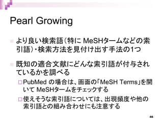 Pearl Growing
 より良い検索語（特に MeSHタームなどの索
引語）・検索方法を見付け出す手法の1つ
 既知の適合文献にどんな索引語が付与され
ているかを調べる
PubMed の場合は、画面の「MeSH Terms」を開
いて MeSHタームをチェックする
使えそうな索引語については、出現頻度や他の
索引語との組み合わせにも注意する
46
 