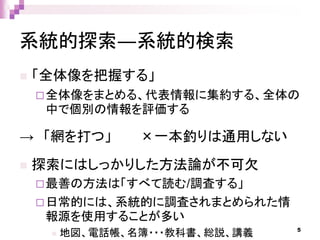 系統的探索―系統的検索
 「全体像を把握する」
全体像をまとめる、代表情報に集約する、全体の
中で個別の情報を評価する
→ 「網を打つ」 ×一本釣りは通用しない
 探索にはしっかりした方法論が不可欠
最善の方法は「すべて読む/調査する」
日常的には、系統的に調査されまとめられた情
報源を使用することが多い
 地図、電話帳、名簿・・・教科書、総説、講義 5
 