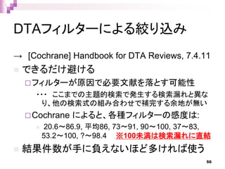 DTAフィルターによる絞り込み
→ [Cochrane] Handbook for DTA Reviews, 7.4.11
 できるだけ避ける
フィルターが原因で必要文献を落とす可能性
・・・ ここまでの主題的検索で発生する検索漏れと異な
り、他の検索式の組み合わせで補完する余地が無い
Cochrane によると、各種フィルターの感度は:
 20.6～86.9, 平均86, 73～91, 90～100, 37～83,
53.2～100, ?～98.4 ※100未満は検索漏れに直結
 結果件数が手に負えないほど多ければ使う
50
 