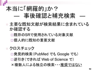 本当に「網羅的」か？
― 事後確認と補充検索 ―
 主要な既知文献が検索結果に含まれている
か確認する
既存のSRで使用されている対象文献
個人的に既知の重要文献
 クロスチェック
発見的検索（PubMed でも Google でも）
逆引き（できれば Web of Science で）
×複数人による独立の検索・・・推奨ではない
52
 