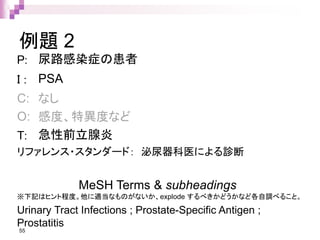 例題 2
P: 尿路感染症の患者
I : PSA
C: なし
O: 感度、特異度など
T: 急性前立腺炎
リファレンス・スタンダード： 泌尿器科医による診断
55
MeSH Terms & subheadings
※下記はヒント程度。他に適当なものがないか、explode するべきかどうかなど各自調べること。
Urinary Tract Infections ; Prostate-Specific Antigen ;
Prostatitis
 