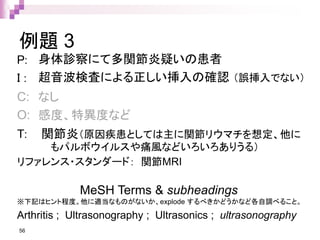 例題 3
P: 身体診察にて多関節炎疑いの患者
I : 超音波検査による正しい挿入の確認 （誤挿入でない）
C: なし
O: 感度、特異度など
T: 関節炎（原因疾患としては主に関節リウマチを想定、他に
もパルボウイルスや痛風などいろいろありうる）
リファレンス・スタンダード： 関節MRI
56
MeSH Terms & subheadings
※下記はヒント程度。他に適当なものがないか、explode するべきかどうかなど各自調べること。
Arthritis ; Ultrasonography ; Ultrasonics ; ultrasonography
 