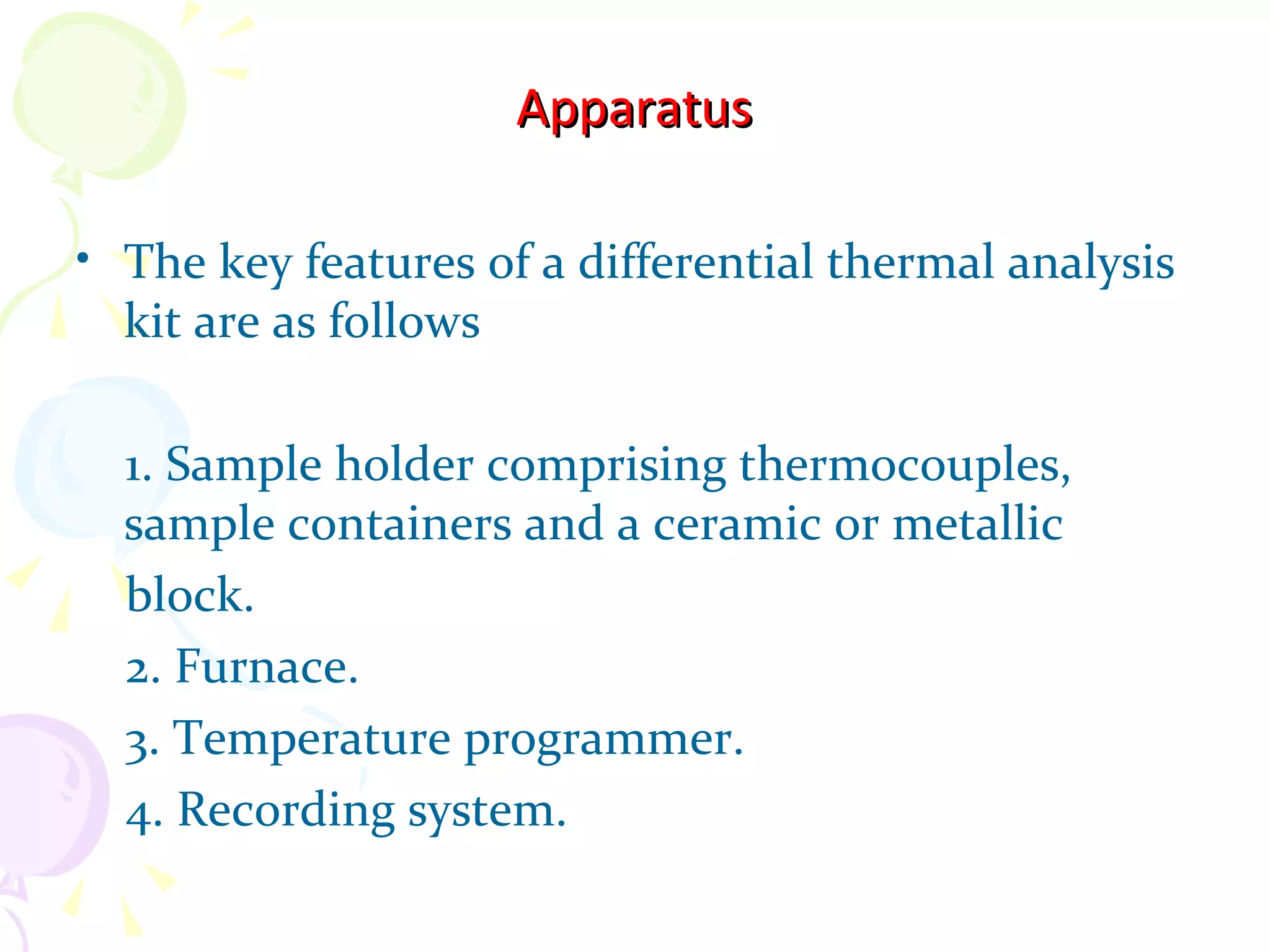 Apparatus

• The key features of a differential thermal analysis
  kit are as follows

  1. Sample holder comprising thermocouples,
  sample containers and a ceramic or metallic
  block.
  2. Furnace.
  3. Temperature programmer.
  4. Recording system.
 