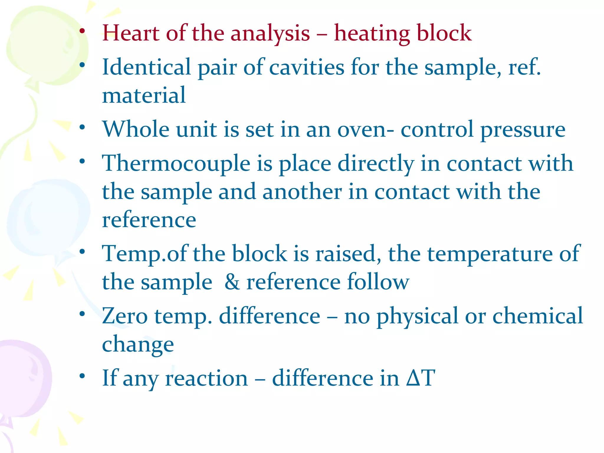 • Heart of the analysis – heating block
• Identical pair of cavities for the sample, ref.
  material
• Whole unit is set in an oven- control pressure
• Thermocouple is place directly in contact with
  the sample and another in contact with the
  reference
• Temp.of the block is raised, the temperature of
  the sample & reference follow
• Zero temp. difference – no physical or chemical
  change
• If any reaction – difference in ∆T
 