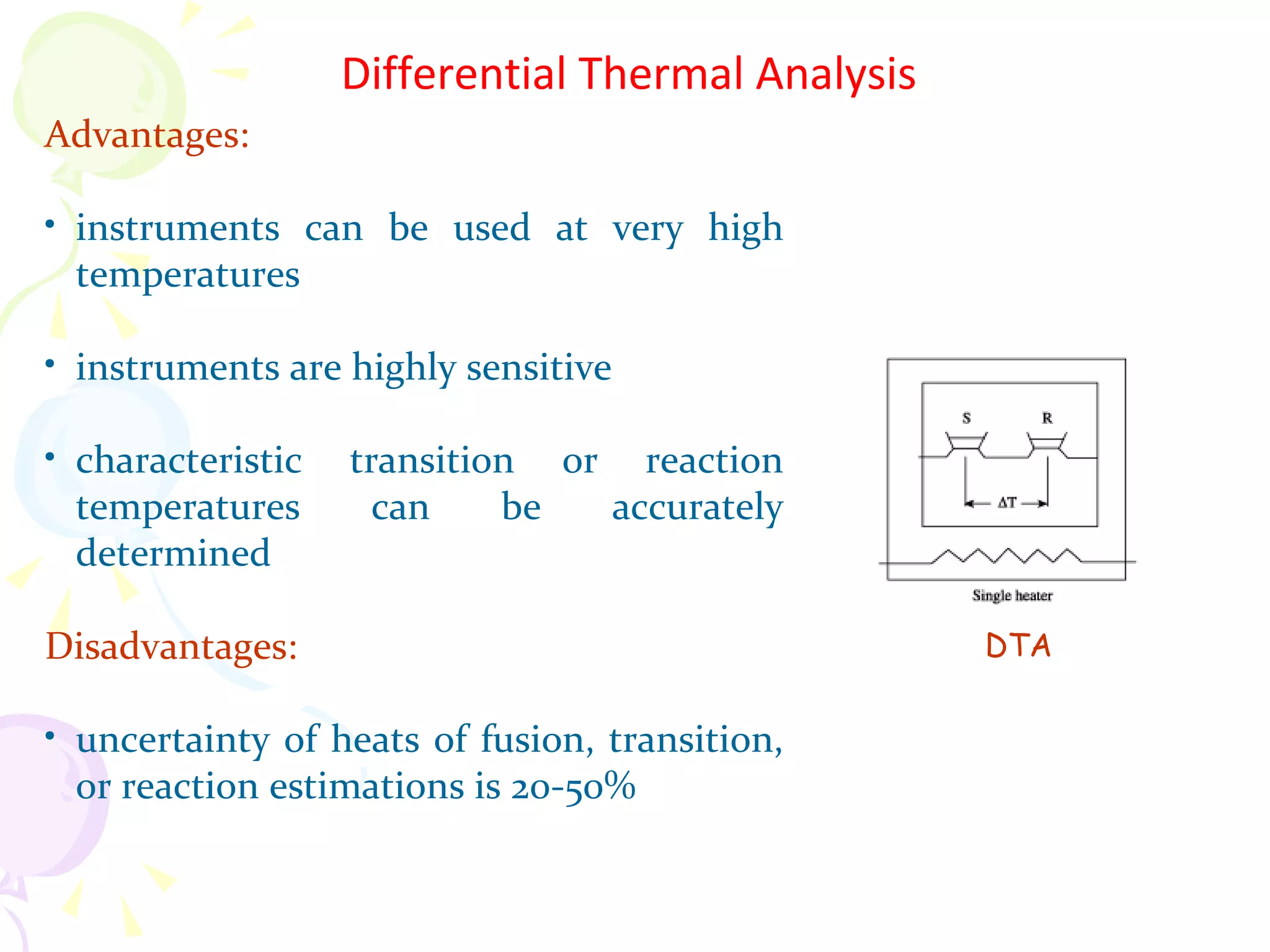Differential Thermal Analysis
Advantages:

• instruments can be used at very high
  temperatures

• instruments are highly sensitive

• characteristic   transition or reaction
  temperatures       can    be  accurately
  determined

Disadvantages:                                     DTA

• uncertainty of heats of fusion, transition,
  or reaction estimations is 20-50%
 