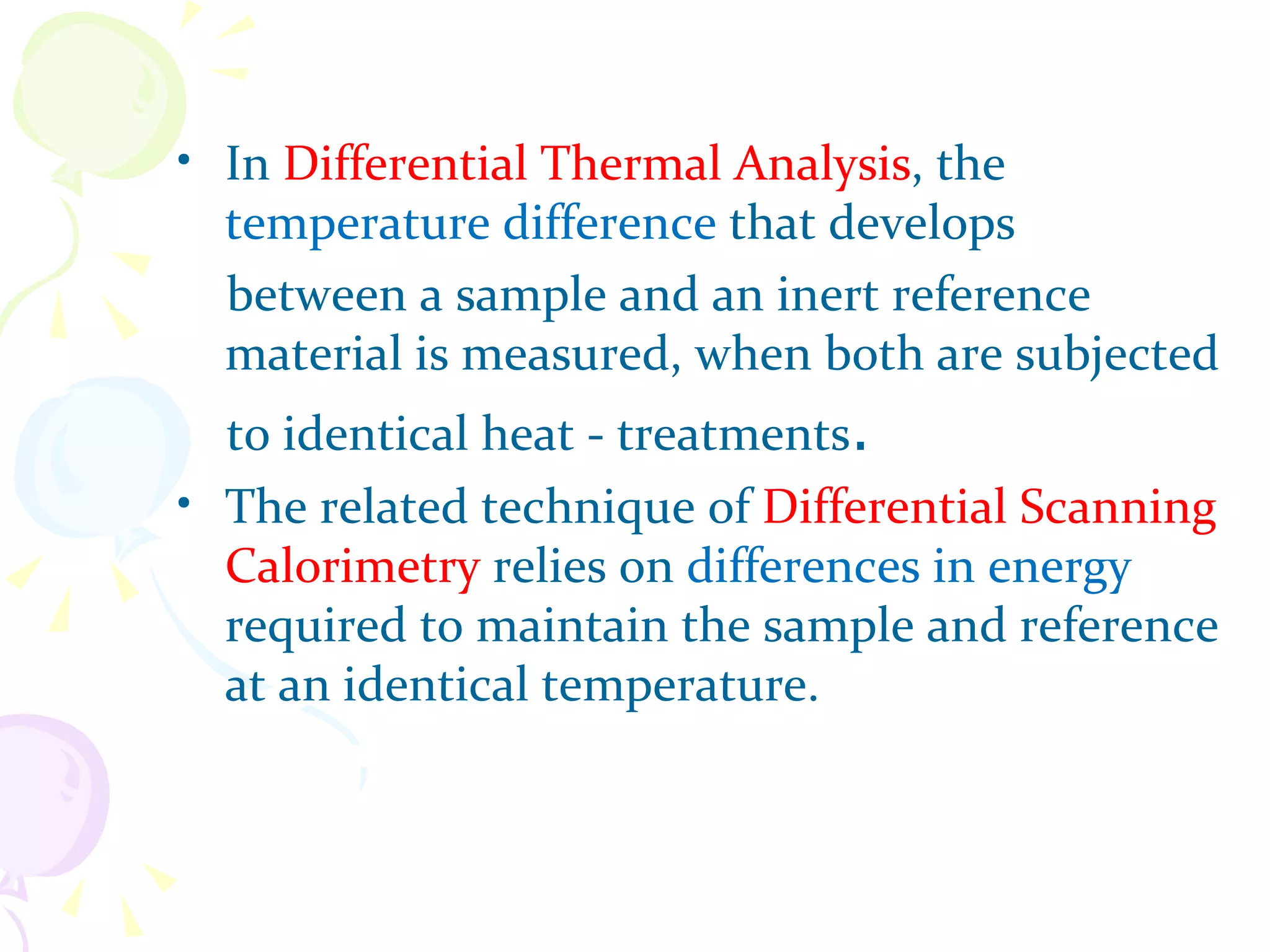 • In Differential Thermal Analysis, the
  temperature difference that develops
  between a sample and an inert reference
  material is measured, when both are subjected
  to identical heat - treatments.
• The related technique of Differential Scanning
  Calorimetry relies on differences in energy
  required to maintain the sample and reference
  at an identical temperature.
 