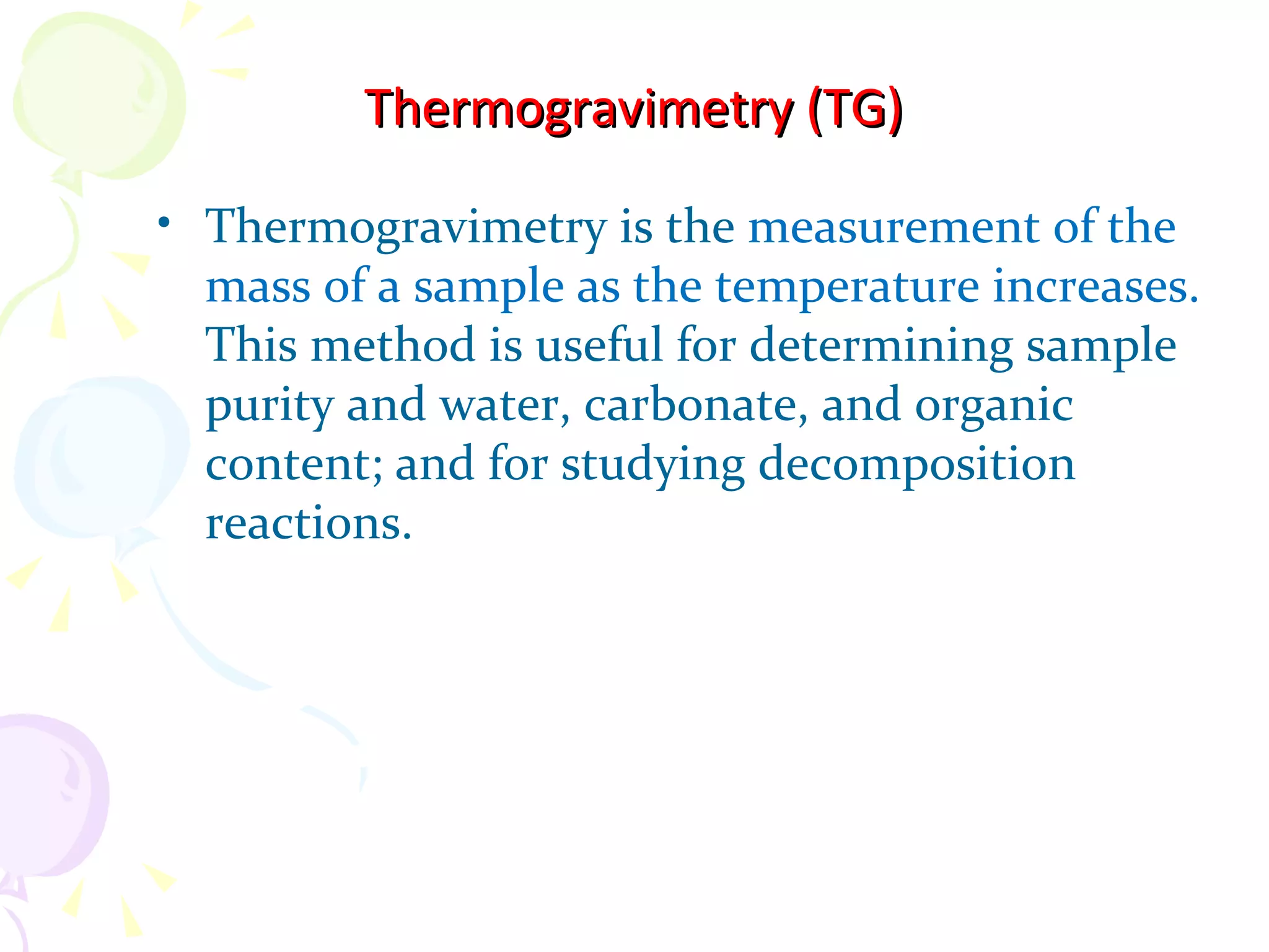 Thermogravimetry (TG)

• Thermogravimetry is the measurement of the
  mass of a sample as the temperature increases.
  This method is useful for determining sample
  purity and water, carbonate, and organic
  content; and for studying decomposition
  reactions.
 