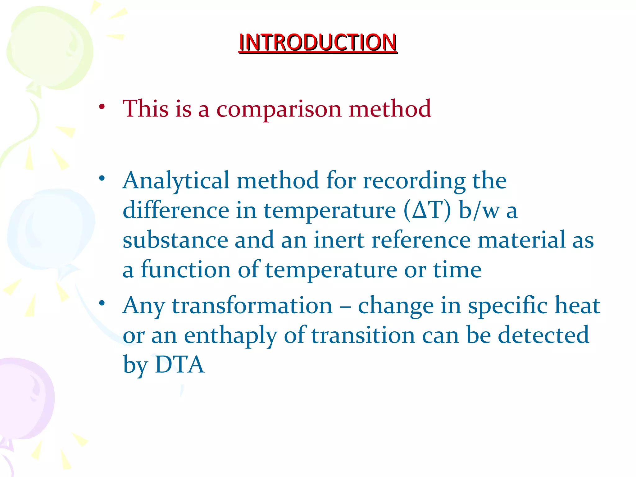 INTRODUCTION

• This is a comparison method

• Analytical method for recording the
  difference in temperature (∆T) b/w a
  substance and an inert reference material as
  a function of temperature or time
• Any transformation – change in specific heat
  or an enthaply of transition can be detected
  by DTA
 