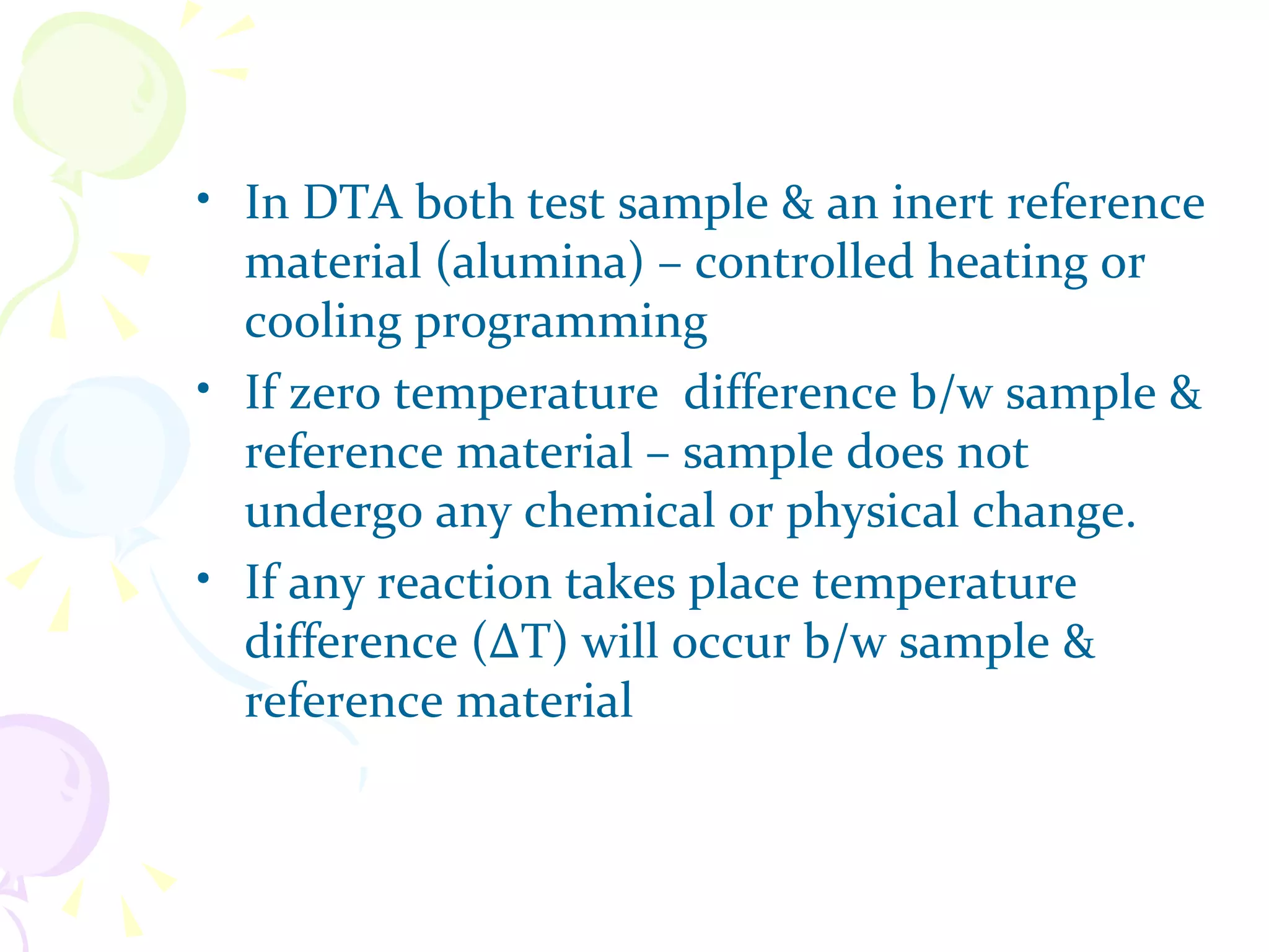 • In DTA both test sample & an inert reference
  material (alumina) – controlled heating or
  cooling programming
• If zero temperature difference b/w sample &
  reference material – sample does not
  undergo any chemical or physical change.
• If any reaction takes place temperature
  difference (∆T) will occur b/w sample &
  reference material
 
