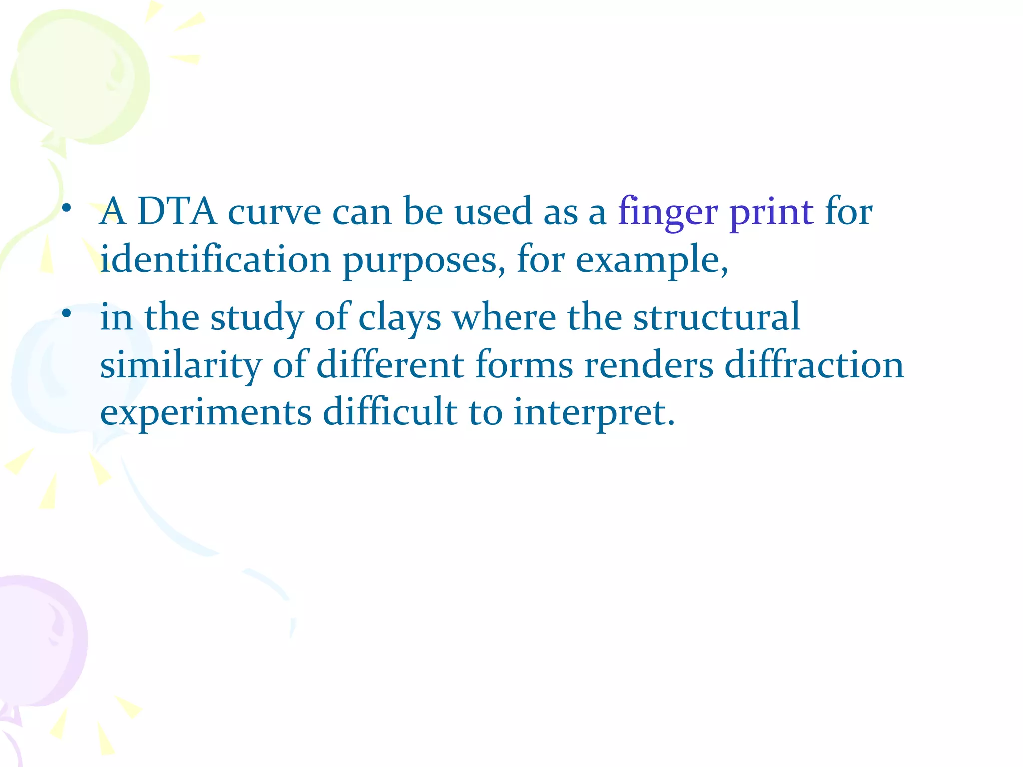 • A DTA curve can be used as a finger print for
  identification purposes, for example,
• in the study of clays where the structural
  similarity of different forms renders diffraction
  experiments difficult to interpret.
 