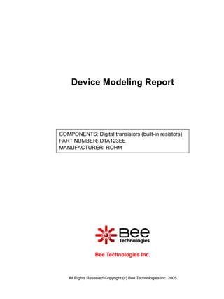 Device Modeling Report




COMPONENTS: Digital transistors (built-in resistors)
PART NUMBER: DTA123EE
MANUFACTURER: ROHM




                  Bee Technologies Inc.



    All Rights Reserved Copyright (c) Bee Technologies Inc. 2005
 