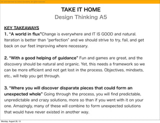 TAKE IT HOME
Design Thinking A5
KEY TAKEAWAYS
1. A world in ﬂux Change is everywhere and IT IS GOOD and natural.
Iteration is better than perfection and we should strive to try, fail, and get
back on our feet improving where necessary.
2. With a good helping of guidance Fun and games are great, and the
discovery should be natural and organic. Yet, this needs a framework so we
can be more eﬃcient and not get lost in the process. Objectives, mindsets,
etc., will help you get through.
3. Where you will discover disparate pieces that could form an
unexpected whole Going through the process, you will ﬁnd predictable,
unpredictable and crazy solutions, more so than if you went with it on your
one. Amazingly, many of these will combine to form unexpected solutions
that would have never existed in another way.
Art and interview by Carlos Escalante, all rights reserved.
Monday, August 26, 13
 