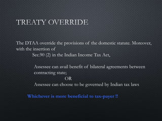 The DTAA override the provisions of the domestic statute. Moreover,
with the insertion of
Sec.90 (2) in the Indian Income Tax Act,
Assessee can avail benefit of bilateral agreements between
contracting state;
OR
Assessee can choose to be governed by Indian tax laws
Whichever is more beneficial to tax-payer !!
 