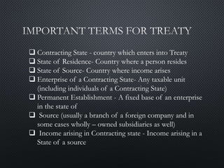  Contracting State - country which enters into Treaty
 State of Residence- Country where a person resides
 State of Source- Country where income arises
 Enterprise of a Contracting State- Any taxable unit
(including individuals of a Contracting State)
 Permanent Establishment - A fixed base of an enterprise
in the state of
 Source (usually a branch of a foreign company and in
some cases wholly – owned subsidiaries as well)
 Income arising in Contracting state - Income arising in a
State of a source
 