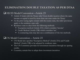 OECD Model Convention –Article 23
 Article 23 deals with the Treaty relief from double taxation where the same
income or capital is taxed by more than one state under the Treaty
 As the prior taxing rights remain with the source state, the relief provisions
apply to the residence state only.
 Residence state to elect from the following methods:
 Exemption method (Article 23A) which considers ‘income’
 Credit Method (Article 23B) which considers ‘tax’
 A contracting state may also use a combination of the two methods.
UN Model Convention – Article 23
 UN Model also specifies ‘Exemption Method’ (Article 23A) and ‘Credit
Method’ (Article 23B) to be adopted by residence state.
 The UN Committee provides for investment incentives through tax sparing
credits.
 Countries, remain free to adopt these investment incentives
 