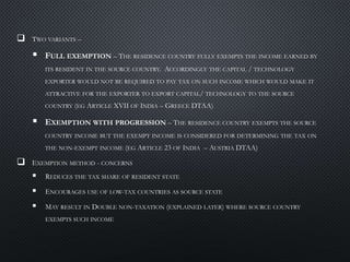  TWO VARIANTS –
 FULL EXEMPTION – THE RESIDENCE COUNTRY FULLY EXEMPTS THE INCOME EARNED BY
ITS RESIDENT IN THE SOURCE COUNTRY. ACCORDINGLY THE CAPITAL / TECHNOLOGY
EXPORTER WOULD NOT BE REQUIRED TO PAY TAX ON SUCH INCOME WHICH WOULD MAKE IT
ATTRACTIVE FOR THE EXPORTER TO EXPORT CAPITAL/ TECHNOLOGY TO THE SOURCE
COUNTRY (EG ARTICLE XVII OF INDIA – GREECE DTAA)
 EXEMPTION WITH PROGRESSION – THE RESIDENCE COUNTRY EXEMPTS THE SOURCE
COUNTRY INCOME BUT THE EXEMPT INCOME IS CONSIDERED FOR DETERMINING THE TAX ON
THE NON-EXEMPT INCOME (EG ARTICLE 23 OF INDIA – AUSTRIA DTAA)
 EXEMPTION METHOD - CONCERNS
 REDUCES THE TAX SHARE OF RESIDENT STATE
 ENCOURAGES USE OF LOW-TAX COUNTRIES AS SOURCE STATE
 MAY RESULT IN DOUBLE NON-TAXATION (EXPLAINED LATER) WHERE SOURCE COUNTRY
EXEMPTS SUCH INCOME
 
