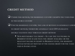  UNDER THIS METHOD, THE RESIDENCE COUNTRY EXEMPTS THE TAXES PAID
IN THE SOURCE COUNTRY
 FOR THE RESIDENCE COUNTRY, THE LOSS OF REVENUE IS GENERALLY LOWER
IN CREDIT METHOD, THEREFORE GENERALLY MOST DTAAS RELIEVE
DOUBLE TAXATION ONLY THROUGH CREDIT METHOD
 NON-REFUNDABLE TAX CREDIT – IN CASE THE TAX PAYABLE IN
RESIDENT STATE IS LESS THAN THE CREDIT AVAILABLE OR THE
RELEVANT INCOME IS EXEMPT IN RESIDENT STATE, THE RESIDENT
WOULD NEVER GET REFUND OF THE EXCESS CREDIT FOR THE TAXES
PAID IN SOURCE STATE
 