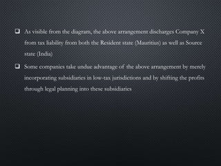  As visible from the diagram, the above arrangement discharges Company X
from tax liability from both the Resident state (Mauritius) as well as Source
state (India)
 Some companies take undue advantage of the above arrangement by merely
incorporating subsidiaries in low-tax jurisdictions and by shifting the profits
through legal planning into these subsidiaries
 