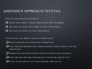 CHECK IF THE TREATY IS IN EFFECT!
 ENTRY INTO FORCE – CHECK FOR EACH OF THE COUNTRIES,
 THE DATE OF ENTRY INTO FORCE OF THE CONVENTION
 THE DATE OF EFFECT OF THE CONVENTION
ENSURE THAT THE TREATY HAS NOT TERMINATED!
TREATY REMAINS INTO FORCE TILL TERMINATED
SOME TREATIES PROVIDE FOR A PERIOD DURING WHICH TREATY CAN’T BE
TERMINATED
TERMINATION REQUIRES NOTICE THROUGH DIPLOMATIC CHANNELS
SOME TREATIES PROVIDE FOR PERIOD OF NOTICE & SOME DO NOT
CHECK IF THE TREATY IS IN FORCE BEFORE APPLYING IT!
 