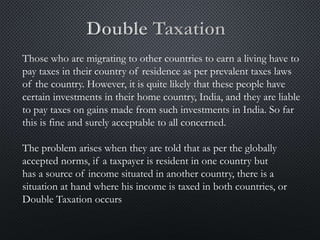 Those who are migrating to other countries to earn a living have to
pay taxes in their country of residence as per prevalent taxes laws
of the country. However, it is quite likely that these people have
certain investments in their home country, India, and they are liable
to pay taxes on gains made from such investments in India. So far
this is fine and surely acceptable to all concerned.
The problem arises when they are told that as per the globally
accepted norms, if a taxpayer is resident in one country but
has a source of income situated in another country, there is a
situation at hand where his income is taxed in both countries, or
Double Taxation occurs
 