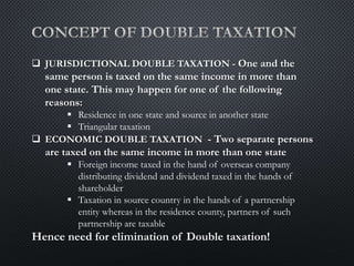  JURISDICTIONAL DOUBLE TAXATION - One and the
same person is taxed on the same income in more than
one state. This may happen for one of the following
reasons:
 Residence in one state and source in another state
 Triangular taxation
 ECONOMIC DOUBLE TAXATION - Two separate persons
are taxed on the same income in more than one state
 Foreign income taxed in the hand of overseas company
distributing dividend and dividend taxed in the hands of
shareholder
 Taxation in source country in the hands of a partnership
entity whereas in the residence county, partners of such
partnership are taxable
Hence need for elimination of Double taxation!
 