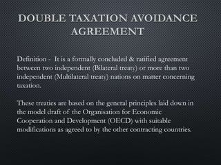 Definition - It is a formally concluded & ratified agreement
between two independent (Bilateral treaty) or more than two
independent (Multilateral treaty) nations on matter concerning
taxation.
These treaties are based on the general principles laid down in
the model draft of the Organisation for Economic
Cooperation and Development (OECD) with suitable
modifications as agreed to by the other contracting countries.
 