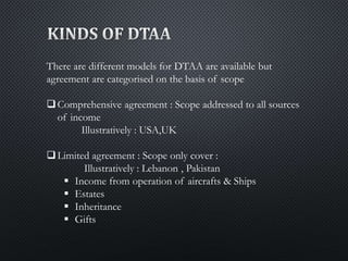 There are different models for DTAA are available but
agreement are categorised on the basis of scope
Comprehensive agreement : Scope addressed to all sources
of income
Illustratively : USA,UK
Limited agreement : Scope only cover :
Illustratively : Lebanon , Pakistan
 Income from operation of aircrafts & Ships
 Estates
 Inheritance
 Gifts
 